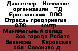 Диспетчер › Название организации ­ ТД Ярославский, ООО › Отрасль предприятия ­ АТС, call-центр › Минимальный оклад ­ 22 000 - Все города Работа » Вакансии   . Кировская обл.,Сезенево д.